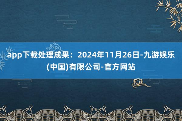 app下载处理成果：2024年11月26日-九游娱乐(中国)有限公司-官方网站