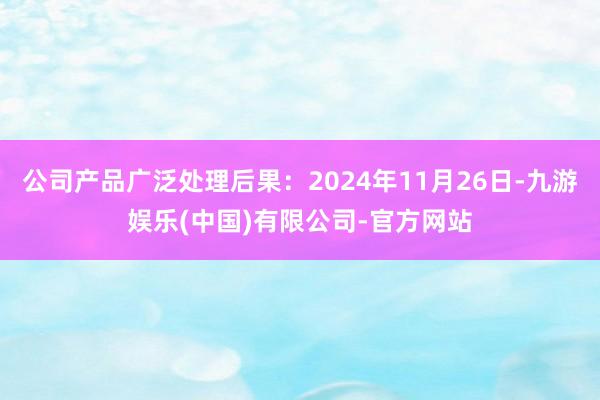 公司产品广泛处理后果：2024年11月26日-九游娱乐(中国)有限公司-官方网站