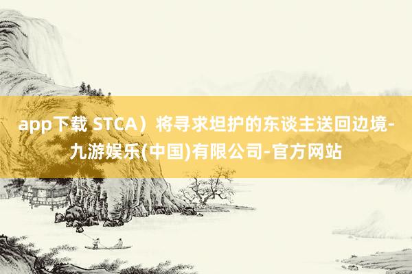 app下载 STCA）将寻求坦护的东谈主送回边境-九游娱乐(中国)有限公司-官方网站