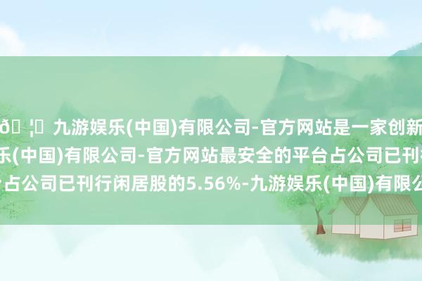 🦄九游娱乐(中国)有限公司-官方网站是一家创新的科技公司，九游娱乐(中国)有限公司-官方网站最安全的平台占公司已刊行闲居股的5.56%-九游娱乐(中国)有限公司-官方网站