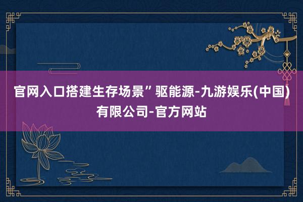 官网入口搭建生存场景”驱能源-九游娱乐(中国)有限公司-官方网站