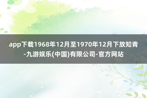 app下载1968年12月至1970年12月下放知青-九游娱乐(中国)有限公司-官方网站