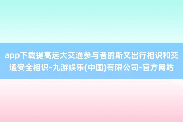 app下载提高远大交通参与者的斯文出行相识和交通安全相识-九游娱乐(中国)有限公司-官方网站