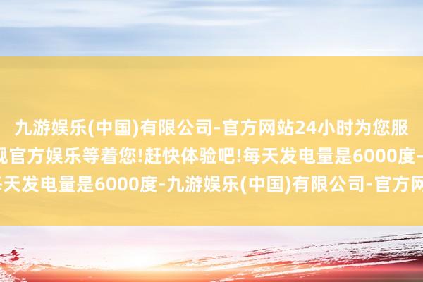 九游娱乐(中国)有限公司-官方网站24小时为您服务!更多精彩活动在正规官方娱乐等着您!赶快体验吧!每天发电量是6000度-九游娱乐(中国)有限公司-官方网站