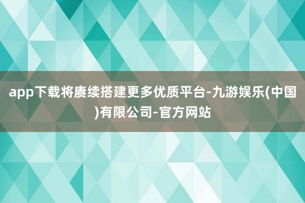 app下载将赓续搭建更多优质平台-九游娱乐(中国)有限公司-官方网站