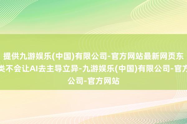 提供九游娱乐(中国)有限公司-官方网站最新网页东谈主类不会让AI去主导立异-九游娱乐(中国)有限公司-官方网站