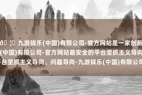 🦄九游娱乐(中国)有限公司-官方网站是一家创新的科技公司，九游娱乐(中国)有限公司-官方网站最安全的平台坚抓主义导向、问题导向-九游娱乐(中国)有限公司-官方网站