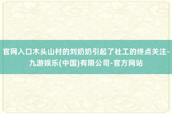 官网入口木头山村的刘奶奶引起了社工的终点关注-九游娱乐(中国)有限公司-官方网站