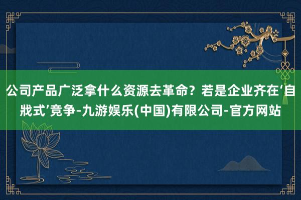 公司产品广泛拿什么资源去革命？若是企业齐在‘自戕式’竞争-九游娱乐(中国)有限公司-官方网站