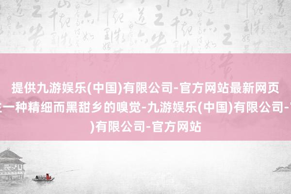 提供九游娱乐(中国)有限公司-官方网站最新网页给东谈主一种精细而黑甜乡的嗅觉-九游娱乐(中国)有限公司-官方网站