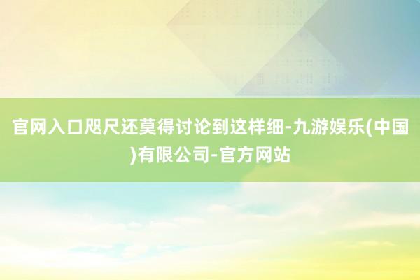 官网入口咫尺还莫得讨论到这样细-九游娱乐(中国)有限公司-官方网站