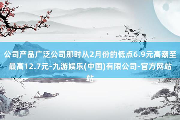 公司产品广泛公司那时从2月份的低点6.9元高潮至最高12.7元-九游娱乐(中国)有限公司-官方网站