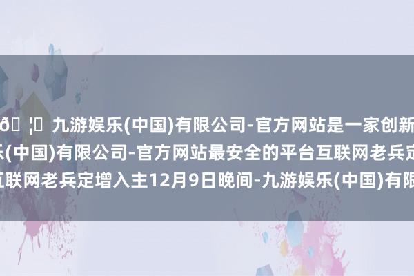 🦄九游娱乐(中国)有限公司-官方网站是一家创新的科技公司，九游娱乐(中国)有限公司-官方网站最安全的平台互联网老兵定增入主12月9日晚间-九游娱乐(中国)有限公司-官方网站