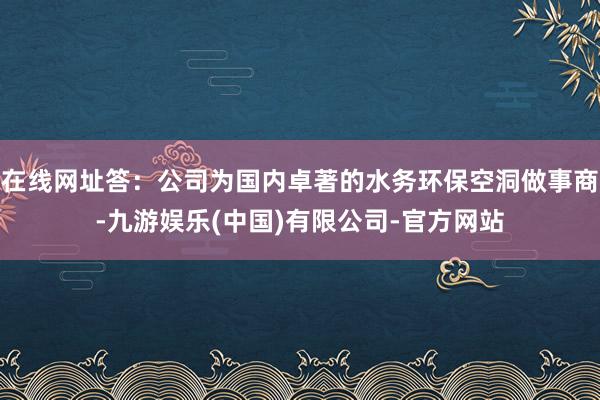 在线网址答：公司为国内卓著的水务环保空洞做事商-九游娱乐(中国)有限公司-官方网站