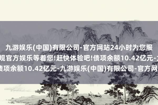 九游娱乐(中国)有限公司-官方网站24小时为您服务!更多精彩活动在正规官方娱乐等着您!赶快体验吧!债项余额10.42亿元-九游娱乐(中国)有限公司-官方网站