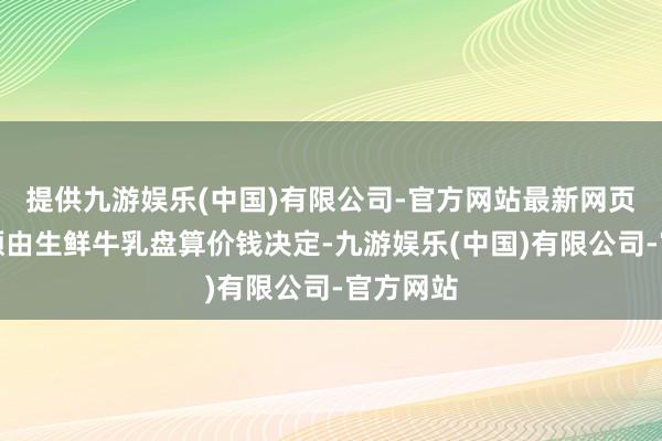 提供九游娱乐(中国)有限公司-官方网站最新网页保障金额由生鲜牛乳盘算价钱决定-九游娱乐(中国)有限公司-官方网站