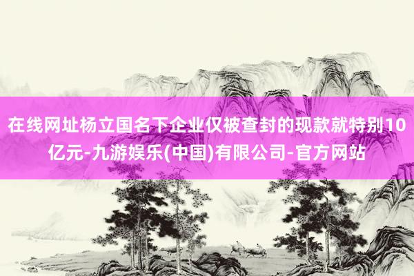 在线网址杨立国名下企业仅被查封的现款就特别10亿元-九游娱乐(中国)有限公司-官方网站