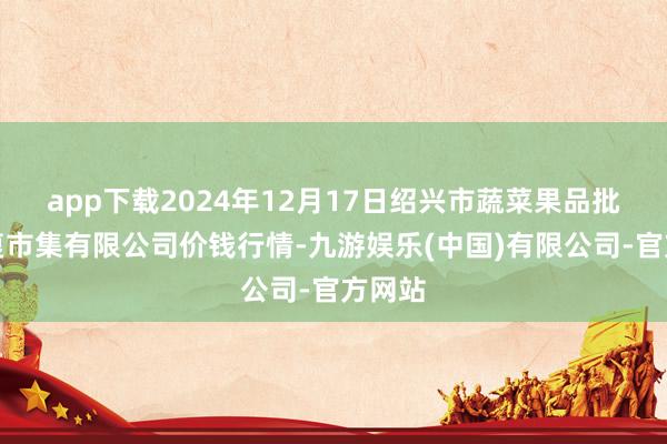 app下载2024年12月17日绍兴市蔬菜果品批发往复市集有限公司价钱行情-九游娱乐(中国)有限公司-官方网站