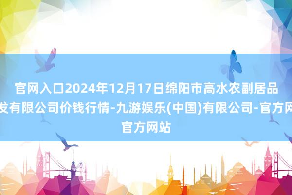 官网入口2024年12月17日绵阳市高水农副居品批发有限公司价钱行情-九游娱乐(中国)有限公司-官方网站