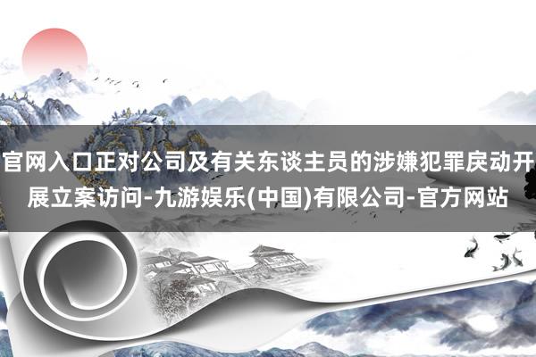 官网入口正对公司及有关东谈主员的涉嫌犯罪戾动开展立案访问-九游娱乐(中国)有限公司-官方网站