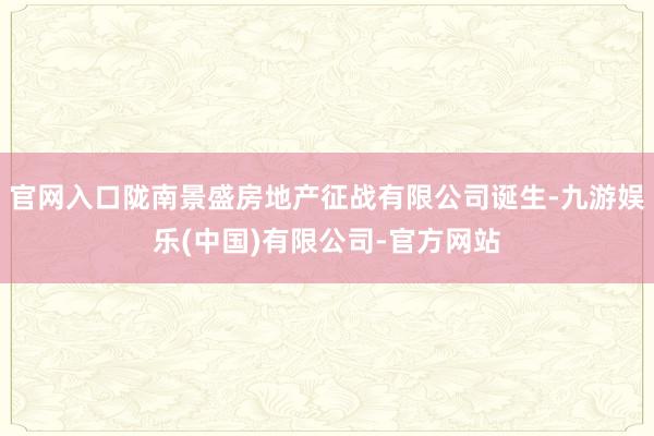 官网入口陇南景盛房地产征战有限公司诞生-九游娱乐(中国)有限公司-官方网站