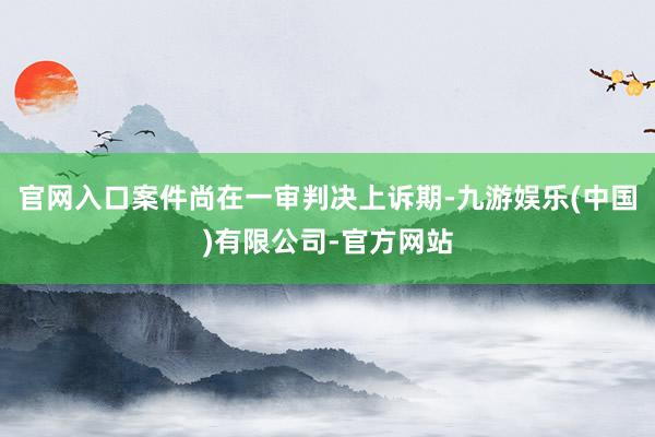 官网入口案件尚在一审判决上诉期-九游娱乐(中国)有限公司-官方网站