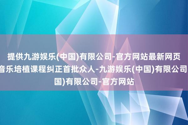 提供九游娱乐(中国)有限公司-官方网站最新网页算作基础音乐培植课程纠正首批众人-九游娱乐(中国)有限公司-官方网站