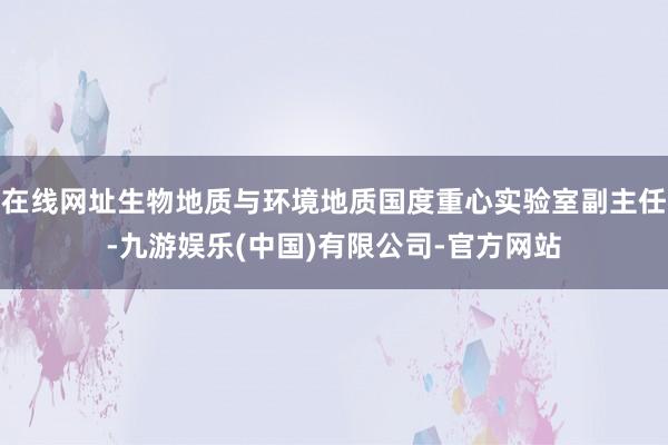 在线网址生物地质与环境地质国度重心实验室副主任-九游娱乐(中国)有限公司-官方网站