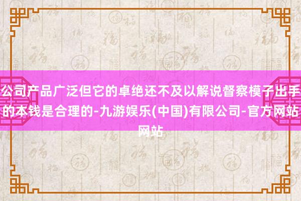 公司产品广泛但它的卓绝还不及以解说督察模子出手的本钱是合理的-九游娱乐(中国)有限公司-官方网站