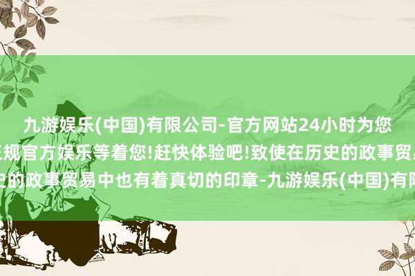 九游娱乐(中国)有限公司-官方网站24小时为您服务!更多精彩活动在正规官方娱乐等着您!赶快体验吧!致使在历史的政事贸易中也有着真切的印章-九游娱乐(中国)有限公司-官方网站