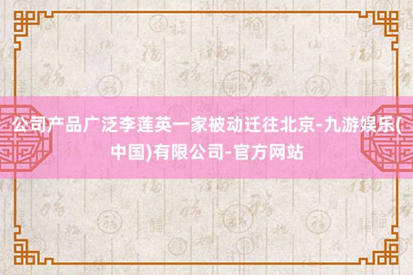 公司产品广泛李莲英一家被动迁往北京-九游娱乐(中国)有限公司-官方网站