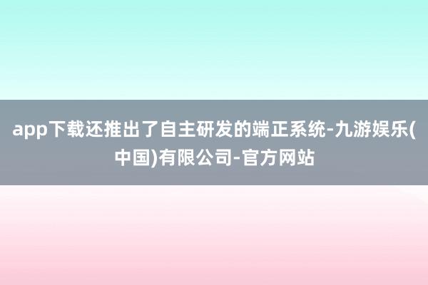 app下载还推出了自主研发的端正系统-九游娱乐(中国)有限公司-官方网站