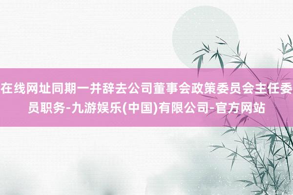 在线网址同期一并辞去公司董事会政策委员会主任委员职务-九游娱乐(中国)有限公司-官方网站