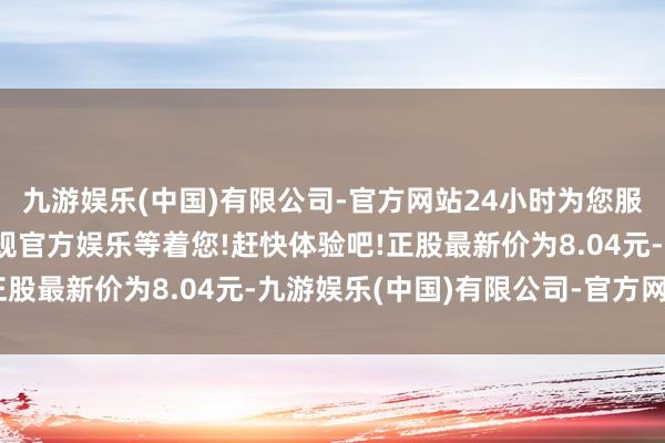 九游娱乐(中国)有限公司-官方网站24小时为您服务!更多精彩活动在正规官方娱乐等着您!赶快体验吧!正股最新价为8.04元-九游娱乐(中国)有限公司-官方网站