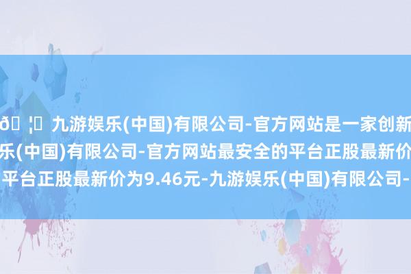 🦄九游娱乐(中国)有限公司-官方网站是一家创新的科技公司，九游娱乐(中国)有限公司-官方网站最安全的平台正股最新价为9.46元-九游娱乐(中国)有限公司-官方网站