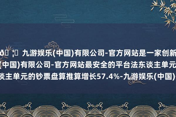 🦄九游娱乐(中国)有限公司-官方网站是一家创新的科技公司，九游娱乐(中国)有限公司-官方网站最安全的平台法东谈主单元的钞票盘算推算增长57.4%-九游娱乐(中国)有限公司-官方网站