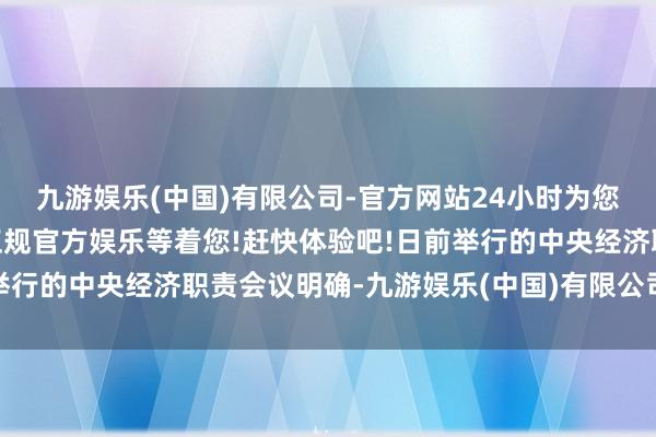 九游娱乐(中国)有限公司-官方网站24小时为您服务!更多精彩活动在正规官方娱乐等着您!赶快体验吧!日前举行的中央经济职责会议明确-九游娱乐(中国)有限公司-官方网站