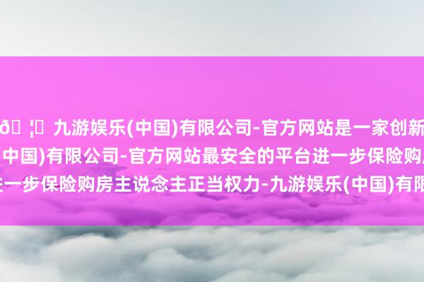 🦄九游娱乐(中国)有限公司-官方网站是一家创新的科技公司，九游娱乐(中国)有限公司-官方网站最安全的平台进一步保险购房主说念主正当权力-九游娱乐(中国)有限公司-官方网站