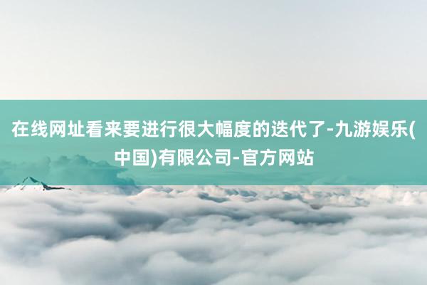 在线网址看来要进行很大幅度的迭代了-九游娱乐(中国)有限公司-官方网站