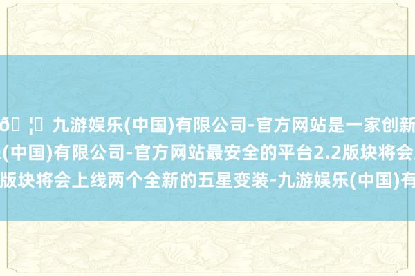 🦄九游娱乐(中国)有限公司-官方网站是一家创新的科技公司，九游娱乐(中国)有限公司-官方网站最安全的平台2.2版块将会上线两个全新的五星变装-九游娱乐(中国)有限公司-官方网站