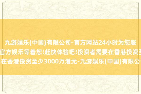 九游娱乐(中国)有限公司-官方网站24小时为您服务!更多精彩活动在正规官方娱乐等着您!赶快体验吧!投资者需要在香港投资至少3000万港元-九游娱乐(中国)有限公司-官方网站