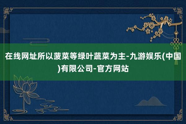 在线网址所以菠菜等绿叶蔬菜为主-九游娱乐(中国)有限公司-官方网站