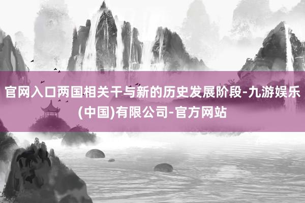 官网入口两国相关干与新的历史发展阶段-九游娱乐(中国)有限公司-官方网站