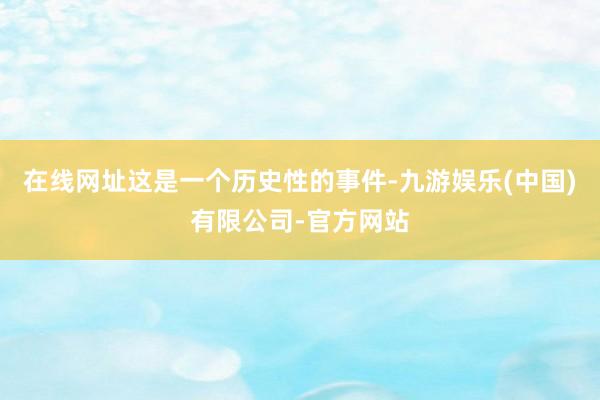 在线网址这是一个历史性的事件-九游娱乐(中国)有限公司-官方网站