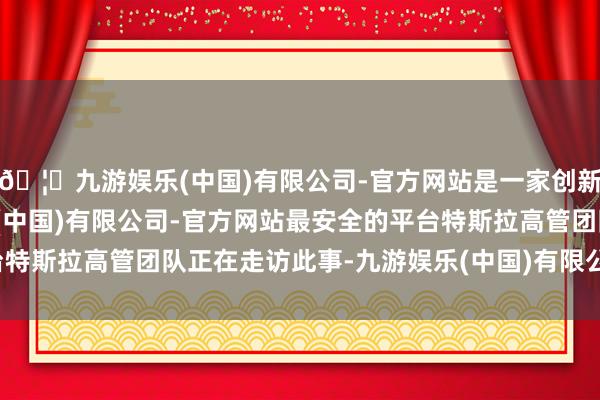 🦄九游娱乐(中国)有限公司-官方网站是一家创新的科技公司，九游娱乐(中国)有限公司-官方网站最安全的平台特斯拉高管团队正在走访此事-九游娱乐(中国)有限公司-官方网站