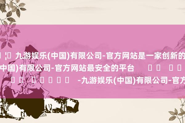 🦄九游娱乐(中国)有限公司-官方网站是一家创新的科技公司，九游娱乐(中国)有限公司-官方网站最安全的平台      		  					  -九游娱乐(中国)有限公司-官方网站