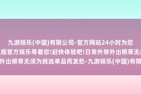 九游娱乐(中国)有限公司-官方网站24小时为您服务!更多精彩活动在正规官方娱乐等着您!赶快体验吧!日常外穿外出根蒂无须为挑选单品而发愁-九游娱乐(中国)有限公司-官方网站