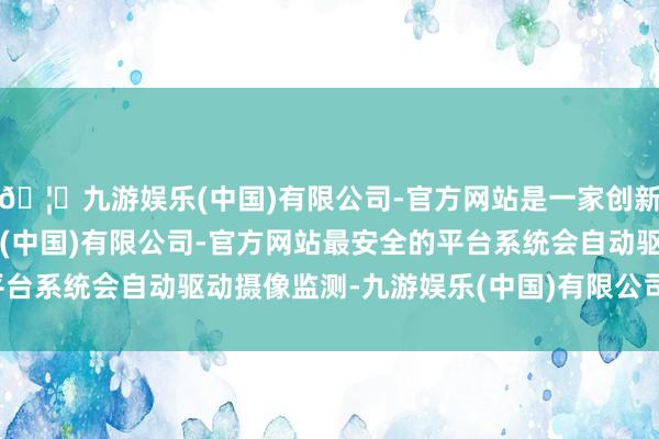 🦄九游娱乐(中国)有限公司-官方网站是一家创新的科技公司，九游娱乐(中国)有限公司-官方网站最安全的平台系统会自动驱动摄像监测-九游娱乐(中国)有限公司-官方网站