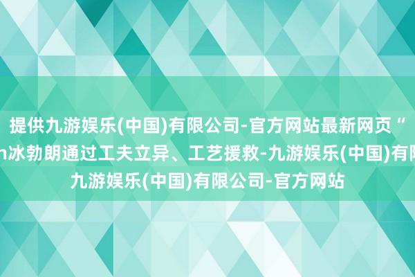 提供九游娱乐(中国)有限公司-官方网站最新网页“更狠”是误读\n冰勃朗通过工夫立异、工艺援救-九游娱乐(中国)有限公司-官方网站