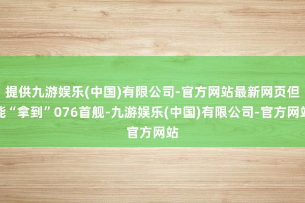 提供九游娱乐(中国)有限公司-官方网站最新网页但能“拿到”076首舰-九游娱乐(中国)有限公司-官方网站